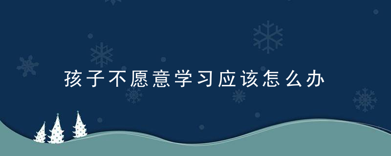 孩子不愿意学习应该怎么办 孩子不愿意学习应该怎么教育